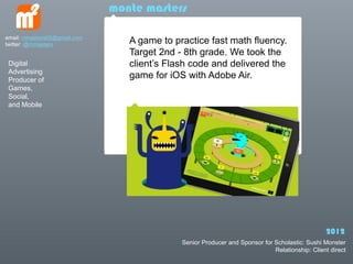 monte masters

email: mmasters65@gmail.com
twitter: @mmasters               A game to practice fast math fluency.
                                 Target 2nd - 8th grade. We took the
 Digital                         clients Flash code and delivered the
 Advertising
 Producer of
                                 game for iOS with Adobe Air.
 Games,
 Social,
 and Mobile




                                                                                                2012
                                             Senior Producer and Sponsor for Scholastic: Sushi Monster
                                                                             Relationship: Client direct
 