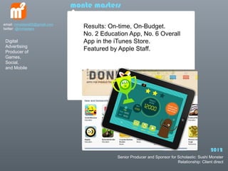 monte masters

email: mmasters65@gmail.com
twitter: @mmasters               Results: On-time, On-Budget.
                                 No. 2 Education App, No. 6 Overall
 Digital                         App in the iTunes Store.
 Advertising
 Producer of
                                 Featured by Apple Staff.
 Games,
 Social,
 and Mobile




                                                                                               2012
                                            Senior Producer and Sponsor for Scholastic: Sushi Monster
                                                                            Relationship: Client direct
 