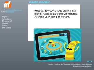 monte masters

email: mmasters65@gmail.com
twitter: @mmasters               Results: 350,000 unique visitors in a
                                 month. Average play time 23 minutes.
 Digital                         Average user rating of 4+stars.
 Advertising
 Producer of
 Games,
 Social,
 and Mobile




                                                                                                2012
                                             Senior Producer and Sponsor for Scholastic: Sushi Monster
                                                                             Relationship: Client direct
 