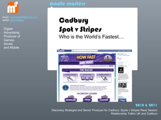 monte masters


                                   Cadbury
email: mmasters65@gmail.com
twitter: @mmasters


 Digital
 Advertising
                                   Spot v Stripes
 Producer of                       Who is the Worlds Fastest
 Games,
 Social,
 and Mobile




                                                                                              2010 & 2011
                              Discovery Strategist and Senior Producer for Cadbury: Spots v Stripes Race Season
                                                                            Relationship: Fallon UK and Cadbury
 