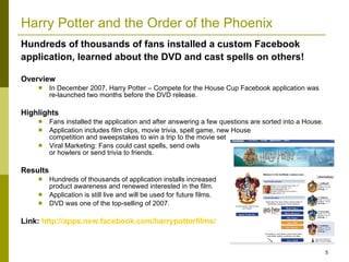 Harry Potter and the Order of the Phoenix Overview In December 2007, Harry Potter – Compete for the House Cup Facebook application was re-launched two months before the DVD release.  Highlights Fans installed the application and after answering a few questions are sorted into a House. Application includes film clips, movie trivia, spell game, new House  competition and sweepstakes to win a trip to the movie set Viral Marketing: Fans could cast spells, send owls  or howlers or send trivia to friends. Results Hundreds of thousands of application installs increased  product awareness and renewed interested in the film. Application is still live and will be used for future films. DVD was one of the top-selling of 2007. Link:  http://apps.new.facebook.com/harrypotterfilms/   Hundreds of thousands of fans installed a custom Facebook application, learned about the DVD and cast spells on others! 
