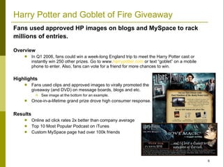 Harry Potter and Goblet of Fire Giveaway Overview In Q1 2006, fans could win a week-long England trip to meet the Harry Potter cast or instantly win 250 other prizes. Go to www. harrypotter.com  or text “goblet” on a mobile phone to enter. Also, fans can vote for a friend for more chances to win.  Highlights Fans used clips and approved images to virally promoted the  giveaway (and DVD) on message boards, blogs and etc.  See image at the bottom for an example. Once-in-a-lifetime grand prize drove high consumer response. Results Online ad click rates 2x better than company average Top 10 Most Popular Podcast on iTunes  Custom MySpace page had over 100k friends Fans used approved HP images on blogs and MySpace to rack millions of entries.   