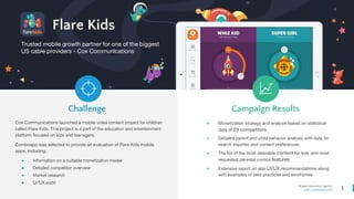 1
Mobile Marketing Agency
www.comboapp.com
Trusted mobile growth partner for one of the biggest
US cable providers - Cox Communications
Challenge Campaign Results
Flare Kids
Cox Communications launched a mobile video content project for children
called Flare Kids. This project is a part of the education and entertainment
platform focused on kids and teenagers.
Comboapp was selected to provide an evaluation of Flare Kids mobile
apps, including:
● Information on a suitable monetization model
● Detailed competitor overview
● Market research
● UI/UX audit
● Monetization strategy and analysis based on statistical
data of 29 competitors
● Detailed parent and child behavior analysis with data on
search inquiries and content preferences
● The list of the most desirable content for kids and most
requested parental control features
● Extensive report on app UI/UX recommendations along
with examples of best practices and wireframes
 