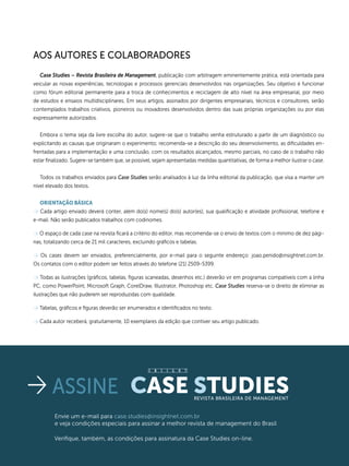 INSIGHTCase Studies janeiro/fevereiro 2015
60
Case Studies – Revista Brasileira de Management, publicação com arbitragem eminentemente prática, está orientada para
veicular as novas experiências, tecnologias e processos gerenciais desenvolvidos nas organizações. Seu objetivo é funcionar
como fórum editorial permanente para a troca de conhecimentos e reciclagem de alto nível na área empresarial, por meio
de estudos e ensaios multidisciplinares. Em seus artigos, assinados por dirigentes empresariais, técnicos e consultores, serão
contemplados trabalhos criativos, pioneiros ou inovadores desenvolvidos dentro das suas próprias organizações ou por elas
expressamente autorizados.
Embora o tema seja da livre escolha do autor, sugere-se que o trabalho venha estruturado a partir de um diagnóstico ou
explicitando as causas que originaram o experimento; recomenda-se a descrição do seu desenvolvimento, as dificuldades en-
frentadas para a implementação e uma conclusão, com os resultados alcançados, mesmo parciais, no caso de o trabalho não
estar finalizado. Sugere-se também que, se possível, sejam apresentadas medidas quantitativas, de forma a melhor ilustrar o case.
Todos os trabalhos enviados para Case Studies serão analisados à luz da linha editorial da publicação, que visa a manter um
nível elevado dos textos.
Orientação Básica
> Cada artigo enviado deverá conter, além do(s) nome(s) do(s) autor(es), sua qualificação e atividade profissional, telefone e
e-mail. Não serão publicados trabalhos com codinomes.
> O espaço de cada case na revista ficará a critério do editor, mas recomenda-se o envio de textos com o mínimo de dez pági-
nas, totalizando cerca de 21 mil caracteres, excluindo gráficos e tabelas.
> Os cases devem ser enviados, preferencialmente, por e-mail para o seguinte endereço: joao.penido@insightnet.com.br.
Os contatos com o editor podem ser feitos através do telefone (21) 2509-5399.
> Todas as ilustrações (gráficos, tabelas, figuras scaneadas, desenhos etc.) deverão vir em programas compatíveis com a linha
PC, como PowerPoint, Microsoft Graph, CorelDraw, Illustrator, Photoshop etc. Case Studies reserva-se o direito de eliminar as
ilustrações que não puderem ser reproduzidas com qualidade.
> Tabelas, gráficos e figuras deverão ser enumerados e identificados no texto.
> Cada autor receberá, gratuitamente, 10 exemplares da edição que contiver seu artigo publicado.
Aos autores e colaboradores
assine Case StudiesRevista Brasileira de Management
Envie um e-mail para case.studies@insightnet.com.br
e veja condições especiais para assinar a melhor revista de management do Brasil
Verifique, também, as condições para assinatura da Case Studies on-line.
I N S I G H T
 