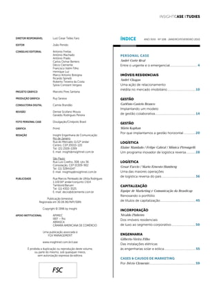 1
janeiro/fevereiro 2015 INSIGHTCase Studies
DIRETOR RESPONSÁVEL	 Luiz Cesar Telles Faro
EDITOR	 João Penido
CONSELHO EDITORIAL	 Antonio Freitas
	 Antônio Machado
	 Antônio Prado
	 Carlos Osmar Bertero
	 Décio Clemente
	 Francisco Valim Filho
	 Henrique Luz
	 Marco Antonio Bologna
	 Ricardo Spinelli
	 Roberto Teixeira da Costa
	 Sylvia Constant Vergara
PROJETO GRÁFICO 	 Marcelo Pires Santana
PRODUÇÃO GRÁFICA	 Ruy Saraiva
consultoria digital	 Camila Brandão
	
REVISÃO	 Denise Scofano Moura
	 Geraldo Rodrigues Pereira
		
FOTO PERSONAL CASE	 Divulgação/Cinépolis Brasil
GRÁFICA	Primil
redação	 Insight Engenharia de Comunicação
	 Rio de Janeiro
	 Rua do Mercado 11/12º andar
	 Centro, CEP 20010-120
	 Tel: (21) 2509-5399
	 E-mail: insight@insightnet.com.br
	 São Paulo
	 Rua Luis Coelho, 308, cjto 36
	 Consolação, CEP 01309-902
	 Tel: (11) 3284.6147
	 E-mail: insightsp@insightnet.com.br
PUBLICIDADE	 Rua Marcos Penteado de Ulhôa Rodrigues
	 1.119/16º andar/conjunto 1.614
	Tamboré/Barueri
	 Tel: (11) 4302-3525
	 E-mail: decio@dclemente.com.br
Publicação bimestral.
Registrada em 30.06.96/INPI/ISBN
Copyright © 1996 by Insight.
Apoio Institucional	APIMEC
	 IBEF – Rio
	ABRASCA
	 CÂMARA AMERICANA DE COMÉRCIO
Uma publicação associada à
fgv mANAGEMENT
www.insightnet.com.br/case
É proibida a duplicação ou reprodução deste volume,
ou parte do mesmo, sob quaisquer meios,
sem autorização expressa da editora.
ÍNDICE
Personal Case
André Corte Real
Entre o urgente e o emergencial.................................. 4
IMÓVEIS RESIDENCIAIS
André Chagas
Uma ação de relacionamento
inédita no mercado imobiliário...................................10
GESTÃO
Carlênio Castelo Branco
Implantando um modelo
de gestão colaborativa..................................................14
GESTÃO
Mário Kaphan
Por que implantamos a gestão horizontal...............20
LOGÍSTICA
Elaine Mandado / Felipe Cabral / Mônica Pirrongelli
Um programa inovador de logística reversa............28
LOGÍSTICA
Cesar Faccio / Mario Ernesto Humberg
Uma das maiores operações
de logística reversa do país..........................................36
CAPITALIZAÇÃO
Equipe de Marketing e Comunicação da Brasilcap
Renovando o portfólio
de títulos de capitalização............................................45
INCORPORAÇÃO
Nivaldo Pinheiro
Dos imóveis residenciais
de luxo ao segmento corporativo..............................50
ENGENHARIA
Gilberto Vieira Filho
Das instalações elétricas
às engenharias solar e eólica.......................................55
cases & causos de marketing
Por Décio Clemente.........................................................59
INSIGHTCase Studies
FSC
Ano XVIII . Nº 108 . janeiro/fevereiro 2015
 