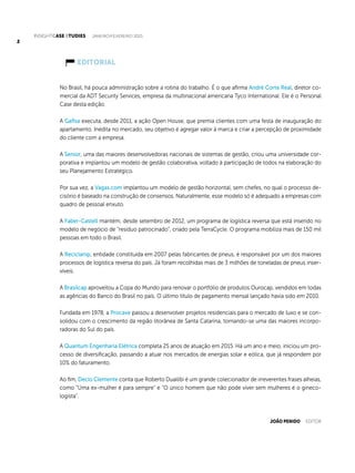 INSIGHTCase Studies janeiro/fevereiro 2015
22
EDITORIAL
No Brasil, há pouca administração sobre a rotina do trabalho. É o que afirma André Corte Real, diretor co-
mercial da ADT Security Services, empresa da multinacional americana Tyco International. Ele é o Personal
Case desta edição.
A Gafisa executa, desde 2011, a ação Open House, que premia clientes com uma festa de inauguração do
apartamento. Inédita no mercado, seu objetivo é agregar valor à marca e criar a percepção de proximidade
do cliente com a empresa.
A Senior, uma das maiores desenvolvedoras nacionais de sistemas de gestão, criou uma universidade cor-
porativa e implantou um modelo de gestão colaborativa, voltado à participação de todos na elaboração do
seu Planejamento Estratégico.
Por sua vez, a Vagas.com implantou um modelo de gestão horizontal, sem chefes, no qual o processo de-
cisório é baseado na construção de consensos. Naturalmente, esse modelo só é adequado a empresas com
quadro de pessoal enxuto.
A Faber-Castell mantém, desde setembro de 2012, um programa de logística reversa que está inserido no
modelo de negócio de “resíduo patrocinado”, criado pela TerraCycle. O programa mobiliza mais de 150 mil
pessoas em todo o Brasil.
A Reciclanip, entidade constituída em 2007 pelas fabricantes de pneus, é responsável por um dos maiores
processos de logística reversa do país. Já foram recolhidas mais de 3 milhões de toneladas de pneus inser-
víveis.
A Brasilcap aproveitou a Copa do Mundo para renovar o portfólio de produtos Ourocap, vendidos em todas
as agências do Banco do Brasil no país. O último título de pagamento mensal lançado havia sido em 2010.
Fundada em 1978, a Procave passou a desenvolver projetos residenciais para o mercado de luxo e se con-
solidou com o crescimento da região litorânea de Santa Catarina, tornando-se uma das maiores incorpo-
radoras do Sul do país.
A Quantum Engenharia Elétrica completa 25 anos de atuação em 2015. Há um ano e meio, iniciou um pro-
cesso de diversificação, passando a atuar nos mercados de energias solar e eólica, que já respondem por
10% do faturamento.
Ao fim, Decio Clemente conta que Roberto Duailibi é um grande colecionador de irreverentes frases alheias,
como “Uma ex-mulher é para sempre” e “O único homem que não pode viver sem mulheres é o gineco-
logista”.
João Penido editor
 