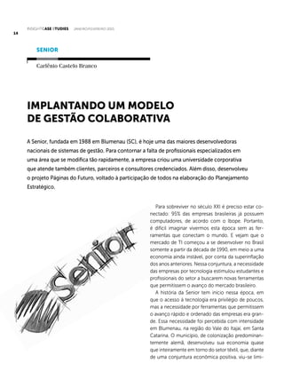 INSIGHTCase Studies janeiro/fevereiro 2015
14
Para sobreviver no século XXI é preciso estar co-
nectado: 95% das empresas brasileiras já possuem
computadores, de acordo com o Ibope. Portanto,
é difícil imaginar vivermos esta época sem as fer-
ramentas que conectam o mundo. E vejam que o
mercado de TI começou a se desenvolver no Brasil
somente a partir da década de 1990, em meio a uma
economia ainda instável, por conta da superinflação
dos anos anteriores. Nessa conjuntura, a necessidade
das empresas por tecnologia estimulou estudantes e
profissionais do setor a buscarem novas ferramentas
que permitissem o avanço do mercado brasileiro.
A história da Senior tem início nessa época, em
que o acesso à tecnologia era privilégio de poucos,
mas a necessidade por ferramentas que permitissem
o avanço rápido e ordenado das empresas era gran-
de. Essa necessidade foi percebida com intensidade
em Blumenau, na região do Vale do Itajaí, em Santa
Catarina. O município, de colonização predominan-
temente alemã, desenvolveu sua economia quase
que inteiramente em torno do setor têxtil, que, diante
de uma conjuntura econômica positiva, viu-se limi-
A Senior, fundada em 1988 em Blumenau (SC), é hoje uma das maiores desenvolvedoras
nacionais de sistemas de gestão. Para contornar a falta de profissionais especializados em
uma área que se modifica tão rapidamente, a empresa criou uma universidade corporativa
que atende também clientes, parceiros e consultores credenciados. Além disso, desenvolveu
o projeto Páginas do Futuro, voltado à participação de todos na elaboração do Planejamento
Estratégico.
Implantando um modelo
de gestão colaborativa
SENIOR
Carlênio Castelo Branco
 