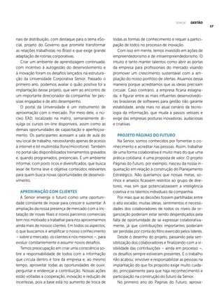 17
nais de distribuição, com destaque para o tema eSo-
cial, projeto do Governo que promete transformar
as relações trabalhistas no Brasil e que exige grande
adaptação de rotinas corporativas.
Criar um ambiente de aprendizagem continuada,
com incentivo à autogestão do desenvolvimento e
à inovação foram os desafios lançados na estrutura-
ção da Universidade Corporativa Senior. Passado o
primeiro ano, podemos avaliar o quão positiva foi a
implantação desse projeto, que vem ao encontro de
um importante direcionador da companhia: ter pes-
soas engajadas e de alto desempenho.
O portal da Universidade é um instrumento de
aproximação com o mercado. Por meio dele, o nú-
cleo EAD, localizado na matriz, semanalmente di-
vulga os cursos on-line disponíveis, assim como as
demais oportunidades de capacitação e aperfeiçoa-
mento. Os participantes acessam a sala de aula do
seu local de trabalho, necessitando apenas de acesso
à internet e kit multimídia (fone/microfone). Também
no portal são disponibilizados treinamentos gravados
e, quando programados, presenciais. É um ambiente
informal, com posts ricos e diversificados, que busca
levar de forma leve e objetiva conteúdos relevantes
para quem busca novas oportunidades de desenvol-
vimento.
.
APROXIMAÇÃO COM CLIENTES
A Senior enxerga o futuro como uma oportuni-
dade constante de inovar para crescer e sustentar. A
ampliação da nossa presença de mercado com a ins-
talação de novas filiais e novos parceiros comerciais
tem nos motivado a trabalhar para nos aproximarmos
ainda mais de nossos clientes. Em todos os aspectos,
o que buscamos é amplificar o nosso conhecimento
– sobre o mercado, os clientes e nós mesmos –, para
evoluir constantemente e assumir novos desafios.
Temos preocupação em criar uma consciência so-
bre a responsabilidade de todos com a informação
que circula dentro e fora da empresa e, ao mesmo
tempo, aproveitar todas as oportunidades de ouvir,
perguntar e endereçar a contribuição. Nossas ações
estão voltadas a cooperação, inovação e redução de
incertezas, pois a base está no aumento de troca de
todas as formas de conhecimento e requer a partici-
pação de todos no processo de inovação.
Com isso em mente, temos investido em ações de
empreendedorismo e de intraempreendedorismo. O
intuito é tanto manter talentos como abrir as portas
da empresa para profissionais do mercado visando
promover um crescimento sustentável com a am-
pliação do nosso portfólio de ofertas. Atuamos dessa
maneira porque acreditamos que as ideias precisam
circular. Caso contrário, a empresa ficaria estagna-
da; e figurar entre as mais influentes desenvolvedo-
ras brasileiras de softwares para gestão não garante
estabilidade, ainda mais no atual cenário da tecno-
logia da informação, que muda a passos velozes e
exige das empresas posturas inovadoras, audaciosas
e criativas.
PROJETO PÁGINAS DO FUTURO
Na Senior, somos conhecidos por fomentar o co-
nhecimento e acreditar nas pessoas. Assim, trabalhar
de uma forma colaborativa é muito mais do que uma
prática cotidiana; é uma proposta de valor. O projeto
Páginas do Futuro, por exemplo, nasceu da nossa in-
quietação em relação à construção do Planejamento
Estratégico. Não queríamos que nossas metas, so-
nhos e anseios ficassem restritos ao grupo de dire-
tores, mas sim que potencializassem a inteligência
coletiva e os talentos individuais da companhia.
Por mais que as decisões fossem partilhadas entre
o alto escalão, muitas ideias, sentimentos e necessi-
dades dos colaboradores de todos os níveis da or-
ganização poderiam estar sendo desperdiçados pela
falta de oportunidade de se expressar colaborativa-
mente, já que contribuições importantes poderiam
ser perdidas por conta do filtro exercido pelos líderes.
Desde o desenho do projeto, passando pela sen-
sibilização dos colaboradores e finalizando com a vi-
sibilidade das contribuições – ainda em processo –,
os desafios sempre estiveram presentes. E o trabalho
não acabou: envolver e responsabilizar as pessoas na
implantação do que foi proposto exige muito cuida-
do, principalmente para que haja reconhecimento e
participação na construção do futuro da Senior.
No primeiro ano do Páginas do Futuro, aprova-
SENIOR GESTÃO
 