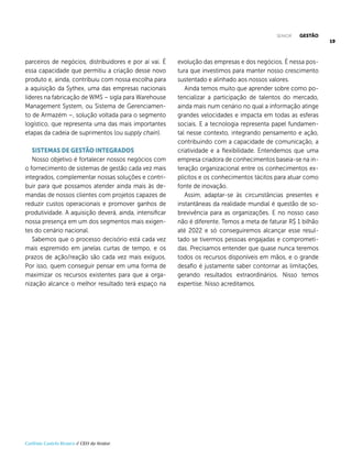 19
Carlênio Castelo Branco é CEO da Senior.
parceiros de negócios, distribuidores e por aí vai. É
essa capacidade que permitiu a criação desse novo
produto e, ainda, contribuiu com nossa escolha para
a aquisição da Sythex, uma das empresas nacionais
líderes na fabricação de WMS – sigla para Warehouse
Management System, ou Sistema de Gerenciamen-
to de Armazém –, solução voltada para o segmento
logístico, que representa uma das mais importantes
etapas da cadeia de suprimentos (ou supply chain).
SISTEMAS DE GESTÃO INTEGRADOS
Nosso objetivo é fortalecer nossos negócios com
o fornecimento de sistemas de gestão cada vez mais
integrados, complementar nossas soluções e contri-
buir para que possamos atender ainda mais às de-
mandas de nossos clientes com projetos capazes de
reduzir custos operacionais e promover ganhos de
produtividade. A aquisição deverá, ainda, intensificar
nossa presença em um dos segmentos mais exigen-
tes do cenário nacional.
Sabemos que o processo decisório está cada vez
mais espremido em janelas curtas de tempo, e os
prazos de ação/reação são cada vez mais exíguos.
Por isso, quem conseguir pensar em uma forma de
maximizar os recursos existentes para que a orga-
nização alcance o melhor resultado terá espaço na
evolução das empresas e dos negócios. É nessa pos-
tura que investimos para manter nosso crescimento
sustentado e alinhado aos nossos valores.
Ainda temos muito que aprender sobre como po-
tencializar a participação de talentos do mercado,
ainda mais num cenário no qual a informação atinge
grandes velocidades e impacta em todas as esferas
sociais. E a tecnologia representa papel fundamen-
tal nesse contexto, integrando pensamento e ação,
contribuindo com a capacidade de comunicação, a
criatividade e a flexibilidade. Entendemos que uma
empresa criadora de conhecimentos baseia-se na in-
teração organizacional entre os conhecimentos ex-
plícitos e os conhecimentos tácitos para atuar como
fonte de inovação.
Assim, adaptar-se às circunstâncias presentes e
instantâneas da realidade mundial é questão de so-
brevivência para as organizações. E no nosso caso
não é diferente. Temos a meta de faturar R$ 1 bilhão
até 2022 e só conseguiremos alcançar esse resul-
tado se tivermos pessoas engajadas e comprometi-
das. Precisamos entender que quase nunca teremos
todos os recursos disponíveis em mãos, e o grande
desafio é justamente saber contornar as limitações,
gerando resultados extraordinários. Nisso temos
expertise. Nisso acreditamos.
SENIOR GESTÃO
 