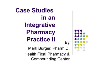 Case Studies  in an  Integrative Pharmacy Practice II By Mark Burger, Pharm.D. Health First! Pharmacy & Compounding Center 