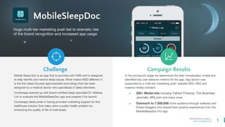 1
Mobile Marketing Agency
www.comboapp.com
MobileSleepDoc
Huge multi-tier marketing push led to dramatic rise
of the brand recognition and increased app usage
Challenge Campaign Results
Mobile Sleep Doc is an app that is synched with FitBit and is designed
to help identify and resolve sleep issues. What makes MSD different: it
is the first sleep focused app/wearable technology that has been
designed by a medical doctor who specializes in sleep disorders.
Comboapp teamed up with board certified sleep specialist Dr. Melissa
Lim to evaluate the MobileSleepDoc app and prepare it for launch.
Comboapp takes pride in having provided marketing support for this
healthcare solution that helps solve a public health problem by
enhancing the quality of life of individuals.
In the pre-launch stage we determined the best monetization model and
identified key user behavior metrics for the app. App launch was
supported by a multi-tier marketing push, website SEO, ASO and
massive media outreach.
● 200+ Media hits including Yahoo! Finance, The Business
Journals, WN.com and many more
● Outreach to 7,000,000 niche audience through wellness and
fitness bloggers who shared their positive experiences from the
MobileSleepDoc Pro app
 