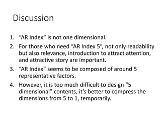Discussion
1. “AR Index” is not one dimensional.
2. For those who need “AR Index 5”, not only readability
but also relevance, introduction to attract attention,
and attractive story are important.
3. “AR Index” seems to be composed of around 5
representative factors.
4. However, it is too much difficult to design “5
dimensional” contents, it’s better to compress the
dimensions from 5 to 1, temporarily.
 