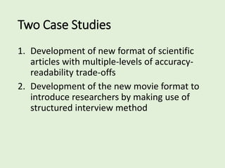 Two Case Studies
1. Development of new format of scientific
articles with multiple-levels of accuracy-
readability trade-offs
2. Development of the new movie format to
introduce researchers by making use of
structured interview method
 