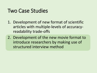 Two Case Studies
1. Development of new format of scientific
articles with multiple-levels of accuracy-
readability trade-offs
2. Development of the new movie format to
introduce researchers by making use of
structured interview method
 