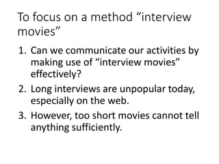 To focus on a method “interview
movies”
1. Can we communicate our activities by
making use of “interview movies”
effectively?
2. Long interviews are unpopular today,
especially on the web.
3. However, too short movies cannot tell
anything sufficiently.
 