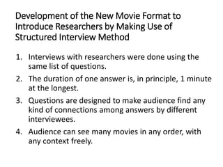 Development of the New Movie Format to
Introduce Researchers by Making Use of
Structured Interview Method
1. Interviews with researchers were done using the
same list of questions.
2. The duration of one answer is, in principle, 1 minute
at the longest.
3. Questions are designed to make audience find any
kind of connections among answers by different
interviewees.
4. Audience can see many movies in any order, with
any context freely.
 