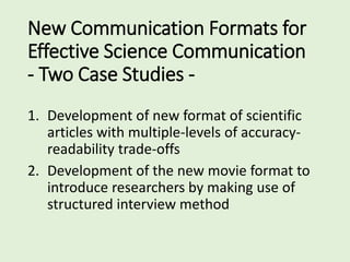 New Communication Formats for
Effective Science Communication
- Two Case Studies -
1. Development of new format of scientific
articles with multiple-levels of accuracy-
readability trade-offs
2. Development of the new movie format to
introduce researchers by making use of
structured interview method
 