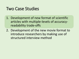 Two Case Studies
1. Development of new format of scientific
articles with multiple-levels of accuracy-
readability trade-offs
2. Development of the new movie format to
introduce researchers by making use of
structured interview method
 