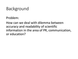 Background
Problem:
How can we deal with dilemma between
accuracy and readability of scientific
information in the area of PR, communication,
or education?
 