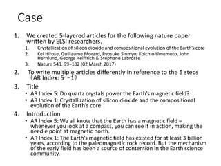 Case
1. We created 5-layered articles for the following nature paper
written by ELSI researchers.
1. Crystallization of silicon dioxide and compositional evolution of the Earth’s core
2. Kei Hirose, Guillaume Morard, Ryosuke Sinmyo, Koichio Umemoto, John
Hernlund, George Helffrich & Stéphane Labrosse
3. Nature 543, 99–102 (02 March 2017)
2. To write multiple articles differently in reference to the 5 steps
（AR Index: 5～1）
3. Title
• AR Index 5: Do quartz crystals power the Earth’s magnetic field?
• AR Index 1: Crystallization of silicon dioxide and the compositional
evolution of the Earth’s core
4. Introduction
• AR Index 5: We all know that the Earth has a magnetic field –
whenever you look at a compass, you can see it in action, making the
needle point at magnetic north.
• AR Index 1: The Earth’s magnetic field has existed for at least 3 billion
years, according to the paleomagnetic rock record. But the mechanism
of the early field has been a source of contention in the Earth science
community.
 