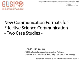 New Communication Formats for
Effective Science Communication
- Two Case Studies -
Gensei Ishimura
PR Chief/Specially Appointed Associate Professor
Earth-Life Science Institute (ELSI),Tokyo Institute of Technology
This work was supported by JSPS KAKENHI Grant Number 16K01001
2018/11/19
Inaugural Asia-Pacific Science Communication Conference 2018
 