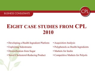EIGHT CASE STUDIES FROM CPL
                                  2010
• Developing a Health Ingredient Platform   • Acquisition Analysis
• Exploiting Sidestreams                    • Polyphenols as Health Ingredients
• Diversification from Sugar                • Markets for Inulin
• Novel Cholesterol-Reducing Product        • Competitive Markets for Polyols
 