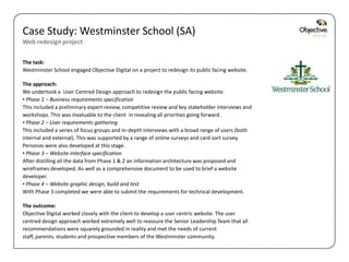 Case Study: Westminster School (SA)
Web redesign project

The task:
Westminster School engaged Objective Digital on a project to redesign its public facing website.

The approach:
We undertook a User Centred Design approach to redesign the public facing website:
• Phase 1 – Business requirements specification
This included a preliminary expert review, competitive review and key stakeholder interviews and
workshops. This was invaluable to the client in revealing all priorities going forward.
• Phase 2 – User requirements gathering
This included a series of focus groups and in-depth interviews with a broad range of users (both
internal and external). This was supported by a range of online surveys and card sort survey.
Personas were also developed at this stage.
• Phase 3 – Website interface specification
After distilling all the data from Phase 1 & 2 an information architecture was proposed and
wireframes developed. As well as a comprehensive document to be used to brief a website
developer.
• Phase 4 – Website graphic design, build and test
With Phase 3 completed we were able to submit the requirements for technical development.

The outcome:
Objective Digital worked closely with the client to develop a user centric website. The user
centred design approach worked extremely well to reassure the Senior Leadership Team that all
recommendations were squarely grounded in reality and met the needs of current
staff, parents, students and prospective members of the Westminster community.

                                                                                                   Objective Digital Pty Ltd
 