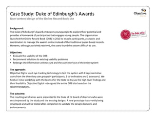 Case Study: Duke of Edinburgh’s Awards
User-centred design of the Online Record Book site


Background:
The Duke of Edinburgh’s Award empowers young people to explore their potential and
provides a framework of participation that engages young people. The organisation
launched the Online Record Book (ORB) in 2010 to enable participants, assessors and
coordinators to manage the awards online instead of the traditional paper-based records.
However, although positively received, the users found the system difficult to use.

Objectives:
• Evaluate the usability of the ORB
• Recommend solutions to existing usability problems
• Redesign the information architecture and the user interface of the entire system

The approach:
Objective Digital used eye-tracking technology to test the system with 8 representative
users from the three key user groups (4 participants, 2 co-ordinators and 2 assessors). We
held an initial workshop with the team after the tests to discuss the high-level findings and
their feasibility. Objective Digital redesigned the entire ORB site based on the
recommendations.

The outcome:
The resulting wireframes were presented to the Duke of Ed board of directors who were
very impressed by the study and the ensuing designs. A new prototype is currently being
developed and will be tested after completion to validate the design decisions and
enhancements.
                                                                                                Objective Digital Pty Ltd
 