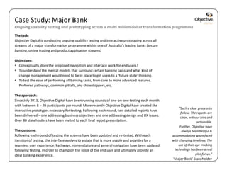 Case Study: Major Bank
Ongoing usability testing and prototyping across a multi million dollar transformation programme
The task:
Objective Digital is conducting ongoing usability testing and interactive prototyping across all
streams of a major transformation programme within one of Australia’s leading banks (secure
banking, online trading and product application streams)

Objectives:
• Conceptually, does the proposed navigation and interface work for end users?
• To understand the mental models that surround certain banking tasks and what kind of
  change management would need to be in place to get users to a ‘future state’ thinking.
• To test the ease of performing all banking tasks, from core to more advanced features.
  Preferred pathways, common pitfalls, any showstoppers, etc.

The approach:
Since July 2011, Objective Digital have been running rounds of one-on-one testing each month
with between 8 – 20 participants per round. More recently Objective Digital have created the
                                                                                                        “Such a clear process to
interactive prototypes necessary for testing. Following each round, two detailed reports have
                                                                                                         follow. The reports are
been delivered – one addressing business objectives and one addressing design and UX issues.
                                                                                                         clear, without bias and
Over 80 stakeholders have been invited to each final report presentation.                                            actionable.
                                                                                                        Further, Objective have
The outcome:                                                                                              always been helpful &
Following each round of testing the screens have been updated and re-tested. With each             accommodating when faced
iteration of testing, the interface evolves to a state that is more usable and provides for a      with changing timelines. The
seamless user experience. Pathways, nomenclature and general navigation have been updated              use of their eye tracking
following testing, in order to champion the voice of the end user and ultimately provide an         technology has been a real
ideal banking experience.                                                                                           plus for us.”
                                                                                                   ‘Major Bank’ Stakeholder
                                                                                                       Objective Digital Pty Ltd
 