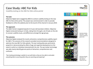 Case Study: ABC For Kids
Usability testing on the ABC for Kids online portal


The task:
Objective Digital were engaged by ABC3 to conduct usability testing on the new
ABC For Kids online portal. The project was commissioned in order to provide
feedback to refine the website prior to the launch of the channel in January 2010.

The approach:
The ABC3 Portal is targeted towards 6-15 year old Australian children. Objective
Digital conducted testing on 12 kids, taking them through a set of tasks on the site
to uncover usability issues, and differences amongst the age groups.                               Heatmap showing
                                                                                                   how the 6 – 7 year
                                                                                                   old kids viewed the
The outcome:                                                                                       games links

Objective Digital analysed the results and wrote a comprehensive usability report
for ABC3. The outcome of the research provided recommendations designed to
optimise the new ABC For Kids website. The eye tracking data was particularly
powerful in demonstrating the effect of age and cognitive development on the
extent to which an individual interacted with the site. The eye tracker technology
was able clearly identify genuine points of attraction, comprehension and
confusion.

“Eye tracking technology is perfect to use with kids as they are less able to articulate
                                                                                                   Heatmap showing
everything that is occurring when they are searching and exploring”.                               how the 13 -15
                                                                                                   year old kids
                                                                                                   viewed the links




                                                                                           Objective Digital Pty Ltd
 