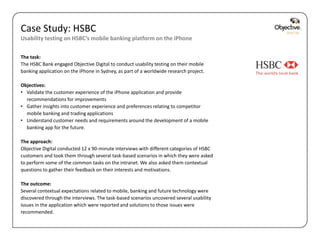 Case Study: HSBC
Usability testing on HSBC’s mobile banking platform on the iPhone

The task:
The HSBC Bank engaged Objective Digital to conduct usability testing on their mobile
banking application on the iPhone in Sydney, as part of a worldwide research project.

Objectives:
• Validate the customer experience of the iPhone application and provide
  recommendations for improvements
• Gather insights into customer experience and preferences relating to competitor
  mobile banking and trading applications
• Understand customer needs and requirements around the development of a mobile
  banking app for the future.

The approach:
Objective Digital conducted 12 x 90-minute interviews with different categories of HSBC
customers and took them through several task-based scenarios in which they were asked
to perform some of the common tasks on the intranet. We also asked them contextual
questions to gather their feedback on their interests and motivations.

The outcome:
Several contextual expectations related to mobile, banking and future technology were
discovered through the interviews. The task-based scenarios uncovered several usability
issues in the application which were reported and solutions to those issues were
recommended.


                                                                                          Objective Digital Pty Ltd
 