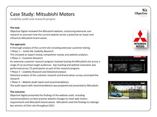 Case Study: Mitsubishi Motors
Usability audit and research project

The task:
Objective Digital reviewed the Mitsubishi website, conducting extensive user
research to ascertain how the current website serves a potential car buyer and
influences Mitsubishi brand values.

The approach:
A thorough analysis of the current site including extensive customer testing.
• Phase 1 – Initial Site Usability Research
This included an expert review, competitive review, and website analytics.
• Phase 2 – Customer Research
An extensive customer research program involved testing the Mitsubishi site across a
range of car purchase target audiences. Eye-tracking and website evaluation was
performed across 75 participants as part of the research program.
• Phase 3 – Usability Research and Statistical analysis
Statistical analysis of the customer research and brand values survey concluded the
research.
• Phase 4 – Website Audit report and recommendations
The audit report with recommendations was prepared and presented to Mitsubishi.

The outcome:
Objective Digital presented the findings of the website audit, including
recommendations on best practise website changes to meet web visitors
requirements and Mitsubishi brand values. Mitsubishi used the findings to redesign
key sections of their site throughout 2011.

                                                                                       Objective Digital Pty Ltd
 