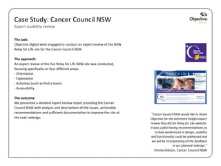 Case Study: Cancer Council NSW
Expert usability review

The task:
Objective Digital were engaged to conduct an expert review of the NSW
Relay for Life site for the Cancer Council NSW.

The approach:
An expert review of the live Relay for Life NSW site was conducted,
focusing specifically on four different areas:
- Orientation
- Exploration
- Activities (such as find a team)
- Accessibility

The outcome:
We presented a detailed expert review report providing the Cancer
Council NSW with analysis and descriptions of the issues, actionable
recommendations and sufficient documentation to improve the site at      “Cancer Council NSW would like to thank
the next redesign.                                                      Objective for the extremely helpful expert
                                                                        review they did for Relay for Life website.
                                                                        It was useful having recommendations as
                                                                            to how weaknesses in design, usability
                                                                         and functionality could be addressed and
                                                                         we will be incorporating all the feedback
                                                                                         in our planned redesign.”
                                                                          Emma Gibson, Cancer Council NSW

                                                                                           Objective Digital Pty Ltd
 