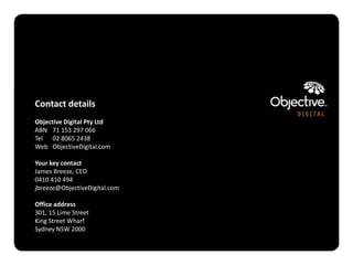 Contact details
Objective Digital Pty Ltd
ABN 71 153 297 066
Tel 02 8065 2438
Web ObjectiveDigital.com

Your key contact
James Breeze, CEO
0410 410 494
jbreeze@ObjectiveDigital.com

Office address
301, 15 Lime Street
King Street Wharf
Sydney NSW 2000


                               Objective Digital Pty Ltd
 