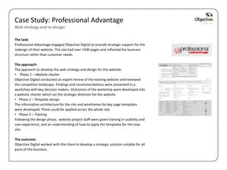 Case Study: Professional Advantage
Web strategy and re-design

The task:
Professional Advantage engaged Objective Digital to provide strategic support for the
redesign of their website. The site had over 1500 pages and reflected the business
structure rather than customer needs.

The approach:
The approach to develop the web strategy and design for the website:
• Phase 1 – Website charter
Objective Digital conducted an expert review of the existing website and reviewed
the competitor landscape. Findings and recommendations were presented in a
workshop with key decision makers. Outcomes of the workshop were developed into
a website charter which set the strategic direction for the website.
• Phase 2 – Template design
The information architecture for the site and wireframes for key page templates
were developed. These could be applied across the whole site.
• Phase 3 – Training
Following the design phase, website project staff were given training in usability and
user experience, and an understanding of how to apply the templates for the new
site.

The outcome:
Objective Digital worked with the client to develop a strategic solution suitable for all
parts of the business.


                                                                                            Objective Digital Pty Ltd
 