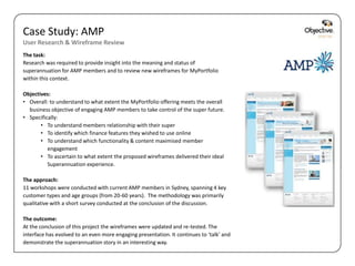 Case Study: AMP
User Research & Wireframe Review
The task:
Research was required to provide insight into the meaning and status of
superannuation for AMP members and to review new wireframes for MyPortfolio
within this context.

Objectives:
• Overall: to understand to what extent the MyPortfolio offering meets the overall
  business objective of engaging AMP members to take control of the super future.
• Specifically:
       • To understand members relationship with their super
       • To identify which finance features they wished to use online
       • To understand which functionality & content maximised member
          engagement
       • To ascertain to what extent the proposed wireframes delivered their ideal
          Superannuation experience.

The approach:
11 workshops were conducted with current AMP members in Sydney, spanning 4 key
customer types and age groups (from 20-60 years). The methodology was primarily
qualitative with a short survey conducted at the conclusion of the discussion.

The outcome:
At the conclusion of this project the wireframes were updated and re-tested. The
interface has evolved to an even more engaging presentation. It continues to ‘talk’ and
demonstrate the superannuation story in an interesting way.

                                                                                          Objective Digital Pty Ltd
 