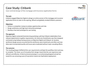 Case Study: Citibank
User-centred design of the mortgage and insurance application forms


The task:
Citibank engaged Objective Digital to design an online version of the mortgage and insurance
application forms to cater to the aspiring, affluent and globally-minded Citibank customers.

Objectives:
• Perform a competitor review to analyse opportunities and risks
• Design wireframes and high level interactive prototype
• Develop a low level prototype for user testing

The approach:
Objective Digital conducted brainstorming workshops with key Citibank stakeholders from
relevant departments to gather requirements. An initial set of wireframes was then designed
and tested using hallway testing sessions at Objective Digital and Citibank. An iterative
wireframe design process ensured that the wireframes were tested early and often and new
ideas were incorporated quickly and issues were eradicated without major cascading effects.

The outcome:
The resulting designs fulfilled all the user requirements and kept the workflow short and easy
to complete. The clever use of innovative form design meant that the user experience was
efficient and effective. A fully functional prototype is currently being designed and will be
tested for any remaining issues (if any) which need to be fixed before deployment.




                                                                                                 Objective Digital Pty Ltd
 