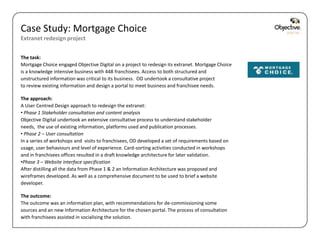 Case Study: Mortgage Choice
Extranet redesign project


The task:
Mortgage Choice engaged Objective Digital on a project to redesign its extranet. Mortgage Choice
is a knowledge intensive business with 448 franchisees. Access to both structured and
unstructured information was critical to its business. OD undertook a consultative project
to review existing information and design a portal to meet business and franchisee needs.

The approach:
A User Centred Design approach to redesign the extranet:
• Phase 1 Stakeholder consultation and content analysis
Objective Digital undertook an extensive consultative process to understand stakeholder
needs, the use of existing information, platforms used and publication processes.
• Phase 2 – User consultation
In a series of workshops and visits to franchisees, OD developed a set of requirements based on
usage, user behaviours and level of experience. Card-sorting activities conducted in workshops
and in franchisees offices resulted in a draft knowledge architecture for later validation.
•Phase 3 – Website interface specification
After distilling all the data from Phase 1 & 2 an Information Architecture was proposed and
wireframes developed. As well as a comprehensive document to be used to brief a website
developer.

The outcome:
The outcome was an information plan, with recommendations for de-commissioning some
sources and an new Information Architecture for the chosen portal. The process of consultation
with franchisees assisted in socialising the solution.

                                                                                                   Objective Digital Pty Ltd
 