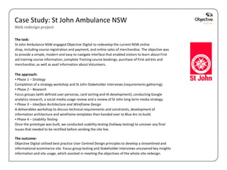 Case Study: St John Ambulance NSW
Web redesign project

The task:
St John Ambulance NSW engaged Objective Digital to redevelop the current NSW online
shop, including course registration and payment, and online sales of merchandise. The objective was
to provide a simple, modern and easy to navigate interface that enabled visitors to learn about First
aid training course information, complete Training course bookings, purchase of First aid kits and
merchandise, as well as avail information about Volunteers.

The approach:
• Phase 1 – Strategy
Completion of a strategy workshop and St John Stakeholder interviews (requirements gathering).
• Phase 2 – Research
Focus groups (with defined user personas, card sorting and IA development), conducting Google
analytics research, a social media usage review and a review of St John long term media strategy.
• Phase 3 – Interface Architecture and Wireframe Design
A deliverables workshop to discuss technical requirements and constraints, development of
information architecture and wireframe templates then handed over to Blue Arc to build.
• Phase 4 – Usability Testing
Once the prototype was built, we conducted usability testing (hallway testing) to uncover any final
issues that needed to be rectified before sending the site live.

The outcome:
Objective Digital utilised best practice User Centred Design principles to develop a streamlined and
informational ecommerce site. Focus group testing and Stakeholder interviews uncovered key insights
information and site usage, which assisted in meeting the objectives of the whole site redesign.

                                                                                                        Objective Digital Pty Ltd
 