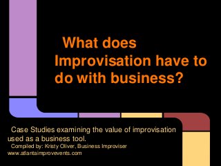 What does
Improvisation have to
do with business?
Case Studies examining the value of improvisation
used as a business tool.
Compiled by: Kristy Oliver, Business Improviser
www.atlantaimprovevents.com
 