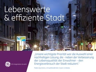 Lebenswerte
& effiziente Stadt



        „Unsere wichtigste Priorität war die Auswahl einer
        nachhaltigen Lösung, die - neben der Verbesserung
        der Lebensqualität der Einwohner - den
        Energieverbrauch der Stadt reduziert.“
        Pedra Quintana, Umweltstadträtin Castro Urdiales
 