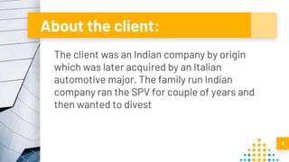 About the client:
The client was an Indian company by origin
which was later acquired by an Italian
automotive major. The family run Indian
company ran the SPV for couple of years and
then wanted to divest
3