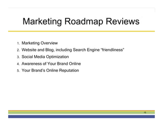 Marketing Roadmap Reviews

1.    Marketing Overview
2.    Website and Blog, including Search Engine “friendliness”
3.    Social Media Optimization
4.    Awareness of Your Brand Online
5.    Your Brand’s Online Reputation




                                                                 15
 