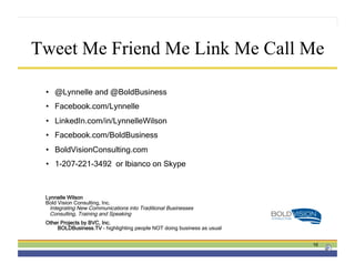 Tweet Me Friend Me Link Me Call Me

 •  @Lynnelle and @BoldBusiness
 •  Facebook.com/Lynnelle
 •  LinkedIn.com/in/LynnelleWilson
 •  Facebook.com/BoldBusiness
 •  BoldVisionConsulting.com
 •  1-207-221-3492 or lbianco on Skype



 Lynnelle Wilson
 Bold Vision Consulting, Inc.
  Integrating New Communications into Traditional Businesses
  Consulting, Training and Speaking
 Other Projects by BVC, Inc.
     BOLDBusiness.TV – highlighting people NOT doing business as usual


                                                                         16
 