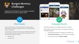 1
Mobile Marketing Agency
www.comboapp.com
Bungee Mummy:
Challenges
Instagram and Facebook ad campaigns exceeded
planned eCPI and led to organic uplift
Client Needs Campaign Results
After successful launch of the “Bungee Mummy: King’s Escape”
mobile game, ComboApp continued to work on its sequel “Bungee
Mummy: Challenges”.
The goal was to maximize the volume of app installs while decreasing
CPI. Comboapp performed user acquisition test campaign via the
following user acquisition channels:
● Instagram ads
● Facebook ads
ComboApp developed and managed the test launch campaign.
With the help of constant data analysis and campaign optimization,
ComboApp delivered:
● Successful user acquisition campaign with Instagram ads
● 5 times CPI decrease as a result of 8 week of campaign
● An impressive number of organic installs
 