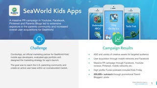 1
Mobile Marketing Agency
www.comboapp.com
ComboApp, an official marketing partner for SeaWorld Kids’
mobile app developers, evaluated app portfolio and
designed the marketing strategy for app’s launch.
The goal was to reach the U.S. parenting community and
create an active user base within an oversaturated market.
Challenge Campaign Results
SeaWorld Kids Apps
A massive PR campaign in Youtube, Facebook,
Pinterest and Parents Blogs led to extensive
exposure in the parents community and increased
overall user acquisitions for SeaWorld
● ASO and variety of creative assets for targeted audience
● User acquisition through mobile networks and Facebook
● Massive PR campaign through Facebook, Youtube
reviews, Pinterest, mobile networks etc.
● High profile iTunes podcasts included Kids Friday
● 200,000+ outreach through promotional Parent
Bloggers’ posts
 