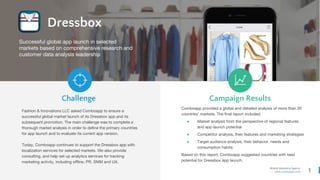 1
Mobile Marketing Agency
www.comboapp.com
Dressbox
Fashion & Innovations LLС asked Comboapp to ensure a
successful global market launch of its Dressbox app and its
subsequent promotion. The main challenge was to complete a
thorough market analysis in order to define the primary countries
for app launch and to evaluate its current app version.
Today, Comboapp continues to support the Dressbox app with
localization services for selected markets. We also provide
consulting, and help set up analytics services for tracking
marketing activity, including offline, PR, SMM and UA.
Comboapp provided a global and detailed analysis of more than 30
countries’ markets. The final report included:
● Market analysis from the perspective of regional features
and app launch potential
● Competitor analysis, their features and marketing strategies
● Target audience analysis, their behavior, needs and
consumption habits
Based on this report, Comboapp suggested countries with best
potential for Dressbox app launch.
Challenge Campaign Results
Successful global app launch in selected
markets based on comprehensive research and
customer data analysis leadership
 