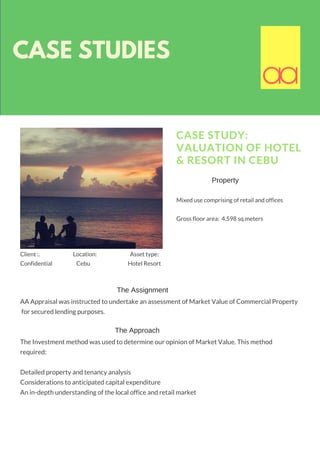 CASE STUDIES
CASE STUDY:
VALUATION OF HOTEL
& RESORT IN CEBU
Mixed use comprising of retail and offices
Gross floor area:  4,598 sq.meters
AA Appraisal was instructed to undertake an assessment of Market Value of Commercial Property
 for secured lending purposes.
The Investment method was used to determine our opinion of Market Value. This method
required:
Detailed property and tenancy analysis
Considerations to anticipated capital expenditure
An in-depth understanding of the local office and retail market
aaaa
The Assignment
The Approach
Client :.                             Location:                             Asset type:  
Confidential                     Cebu                                 Hotel Resort  
Property
 