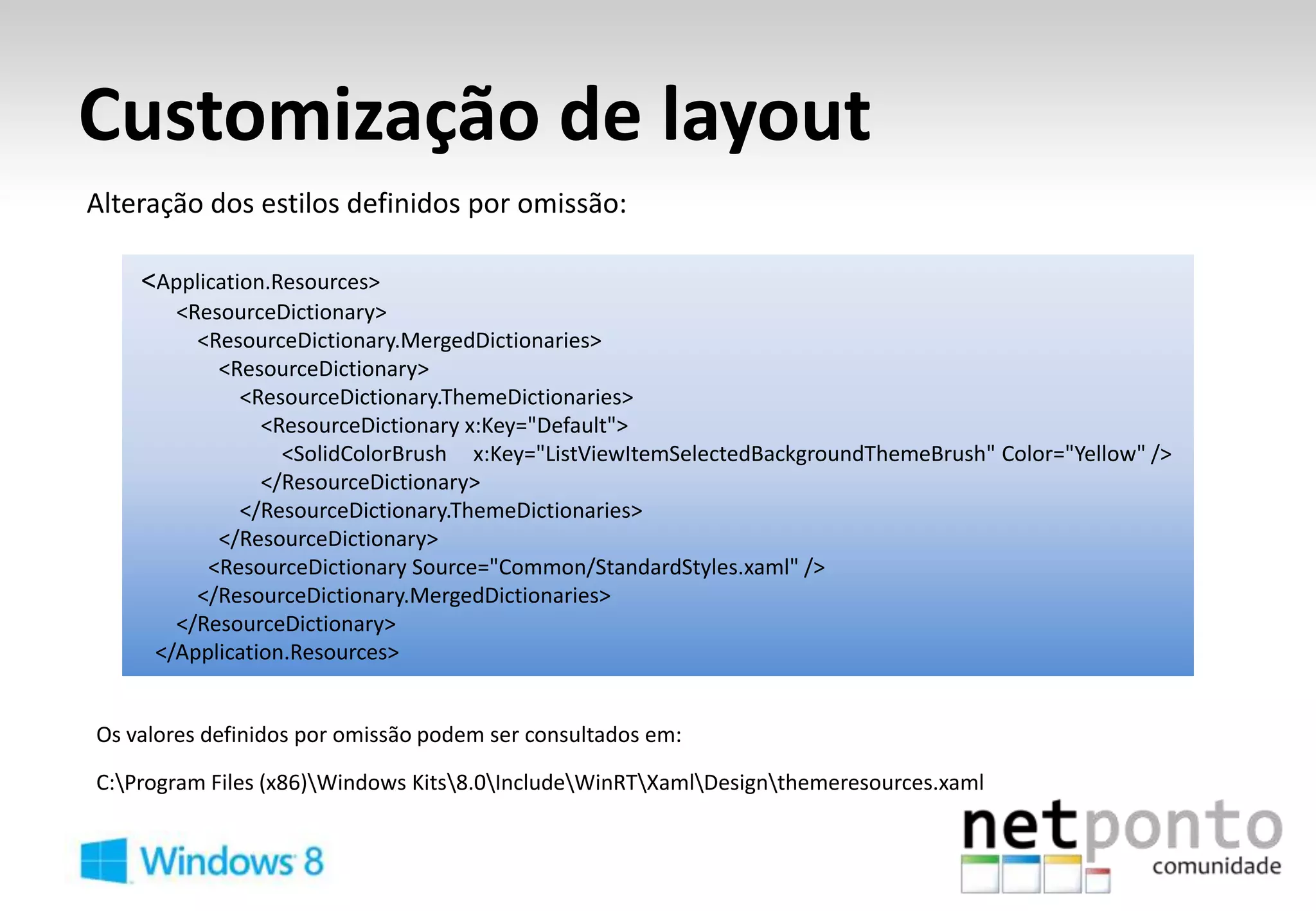 Customização de layout
Alteração dos estilos definidos por omissão:

    <Application.Resources>
       <ResourceDictionary>
         <ResourceDictionary.MergedDictionaries>
           <ResourceDictionary>
             <ResourceDictionary.ThemeDictionaries>
                <ResourceDictionary x:Key="Default">
                  <SolidColorBrush x:Key="ListViewItemSelectedBackgroundThemeBrush" Color="Yellow" />
                </ResourceDictionary>
             </ResourceDictionary.ThemeDictionaries>
           </ResourceDictionary>
          <ResourceDictionary Source="Common/StandardStyles.xaml" />
         </ResourceDictionary.MergedDictionaries>
       </ResourceDictionary>
     </Application.Resources>


Os valores definidos por omissão podem ser consultados em:

C:Program Files (x86)Windows Kits8.0IncludeWinRTXamlDesignthemeresources.xaml
 