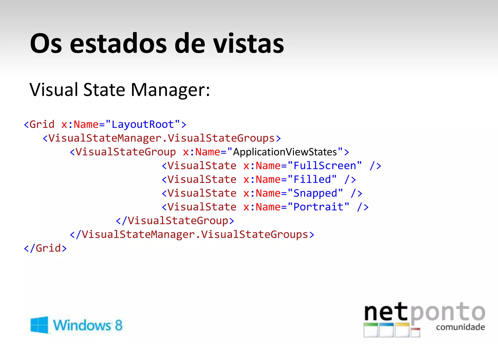 Os estados de vistas
Visual State Manager:
<Grid x:Name="LayoutRoot">
   <VisualStateManager.VisualStateGroups>
        <VisualStateGroup x:Name="ApplicationViewStates">
                       <VisualState x:Name="FullScreen" />
                       <VisualState x:Name="Filled" />
                       <VisualState x:Name="Snapped" />
                       <VisualState x:Name="Portrait" />
               </VisualStateGroup>
        </VisualStateManager.VisualStateGroups>
</Grid>
 